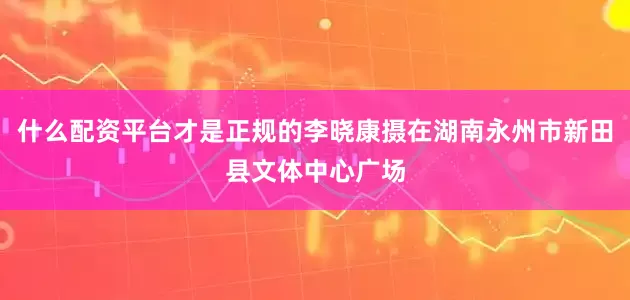 什么配资平台才是正规的李晓康摄在湖南永州市新田县文体中心广场