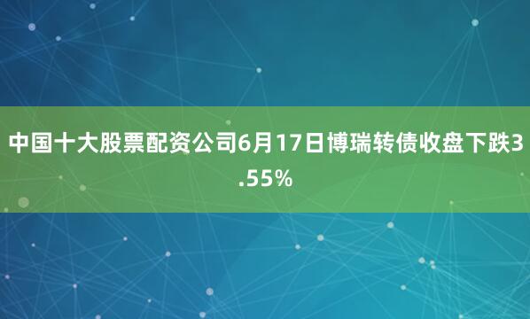 中国十大股票配资公司6月17日博瑞转债收盘下跌3.55%
