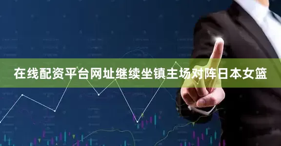 在线配资平台网址继续坐镇主场对阵日本女篮