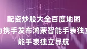 配资炒股大全百度地图与华为携手发布鸿蒙智能手表独立导航