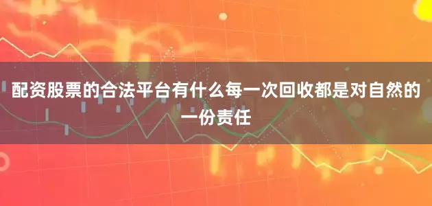 配资股票的合法平台有什么每一次回收都是对自然的一份责任