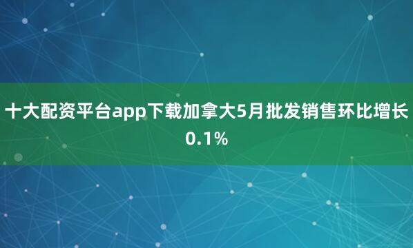 十大配资平台app下载加拿大5月批发销售环比增长0.1%