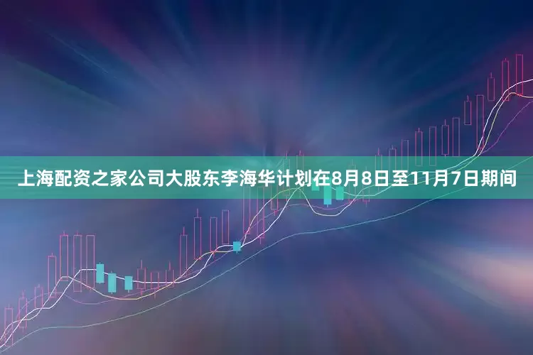 上海配资之家公司大股东李海华计划在8月8日至11月7日期间