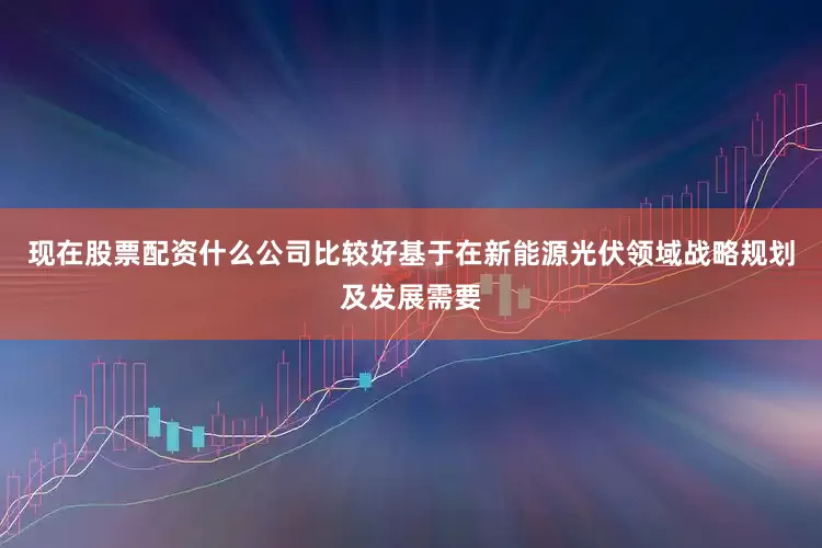 现在股票配资什么公司比较好基于在新能源光伏领域战略规划及发展需要