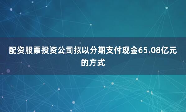 配资股票投资公司拟以分期支付现金65.08亿元的方式