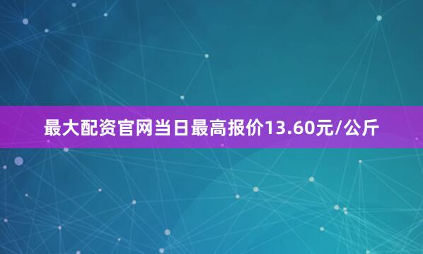最大配资官网当日最高报价13.60元/公斤