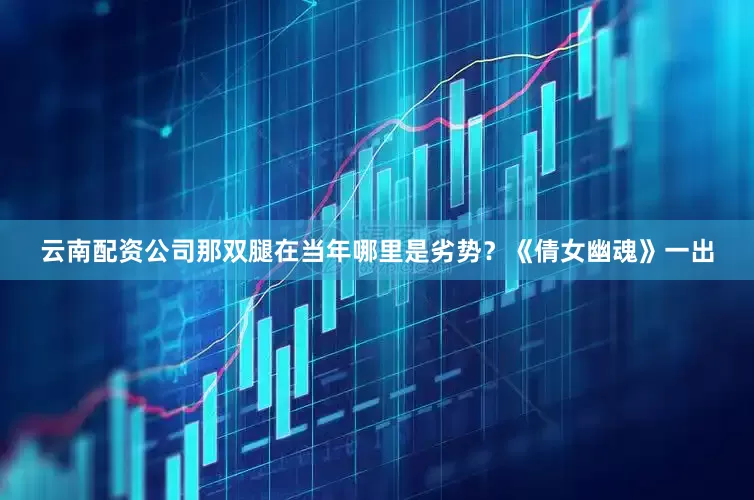云南配资公司那双腿在当年哪里是劣势？《倩女幽魂》一出