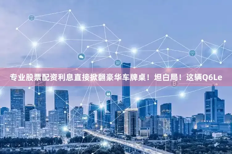 专业股票配资利息直接掀翻豪华车牌桌！坦白局！这辆Q6Le
