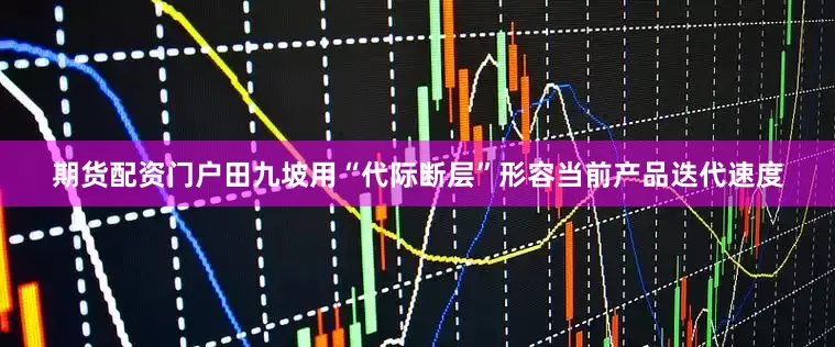 期货配资门户田九坡用“代际断层”形容当前产品迭代速度