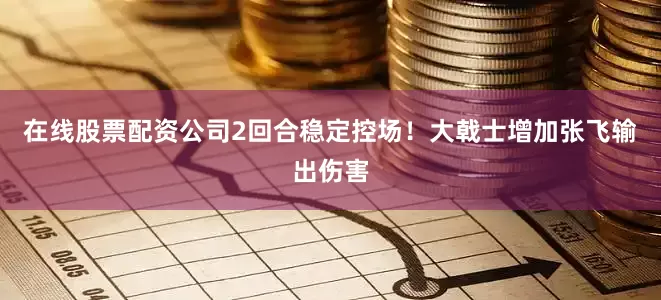 在线股票配资公司2回合稳定控场！大戟士增加张飞输出伤害