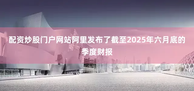 配资炒股门户网站阿里发布了截至2025年六月底的季度财报