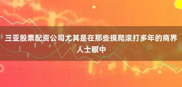 三亚股票配资公司尤其是在那些摸爬滚打多年的商界人士眼中