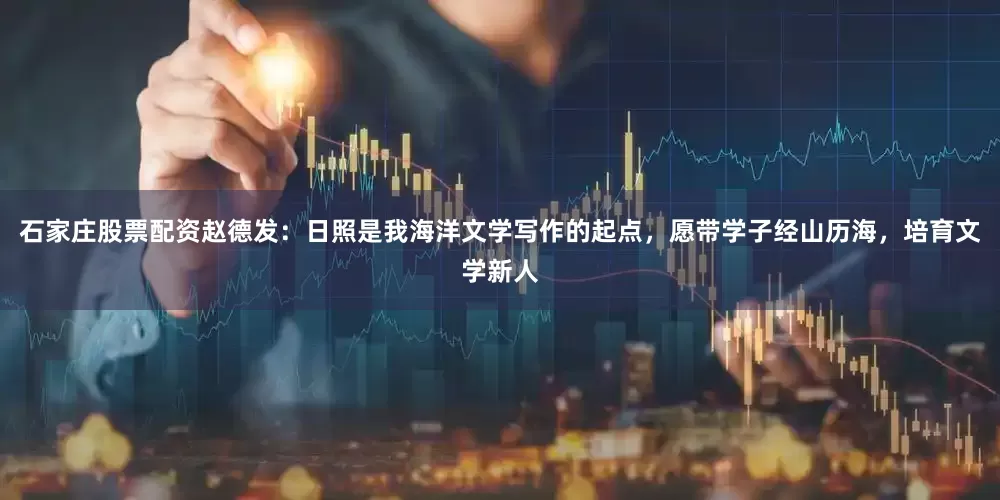 石家庄股票配资赵德发：日照是我海洋文学写作的起点，愿带学子经山历海，培育文学新人